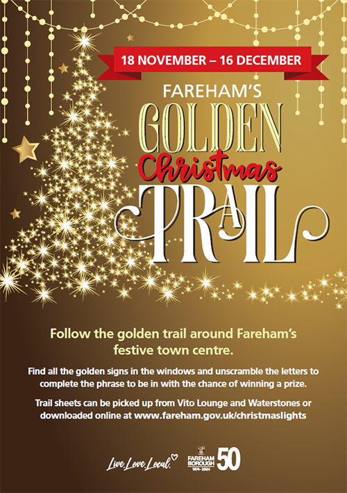 18 November to 16 December Fareham's golden Christmas trail. Follow the golden trail around Fareham's festive town centre. Find all the golden signs in the windows and unscramble the letters to complete the phrase to be in with a chance of winning the prize. Trail sheets can be picked up from Vito Lounge and Waterstones or downloaded at www.fareham.gov.uk/christmaslights